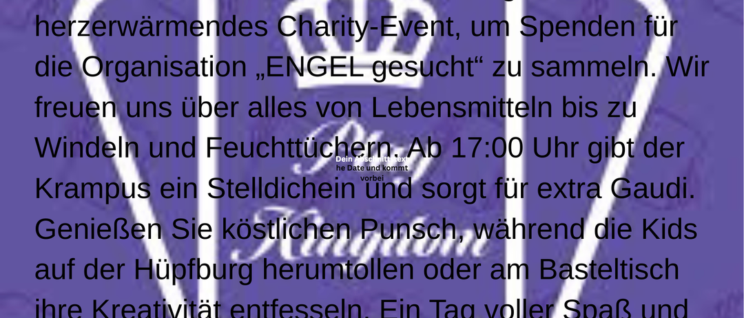 Am 20. Dezember ab 16:00 Uhr steigt ein herzerwärmendes Charity-Event, um Spenden für die Organisation 'ENGELS GESUCH' zu sammeln. Wir freuen uns über alles von Lebensmitteln bis zu Windeln und Feuchttüchern. Ab 17:00 Uhr gibt der Krampus ein Stelldichein und sorgt für extra Gaudi. Genießen Sie köstlichen Punsch, während die Kids auf der Hüpfburg herumtollen oder am Basteltisch ihre Kreativität entfalten. Ein Tag voller Spaß und Engagement, der die Gemeinschaft stärkt. Schauen Sie vorbei und machen Sie mit!