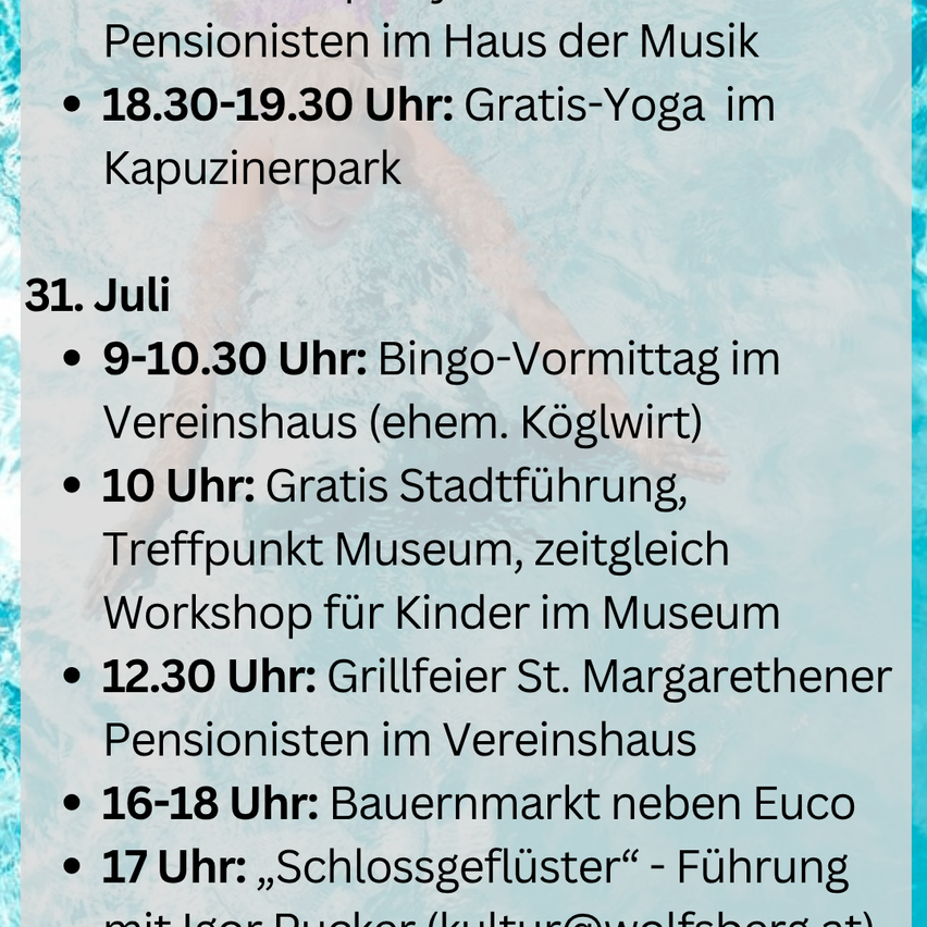 Veranstaltungsplan für den 31. Juli: 18:30-19:30, kostenloses Yoga im Kapuzinerpark. 9-10:30, Bingo-Vormittag im Vereinshaus (ehem. Köglwirt). 10 Uhr, kostenlose Stadtführung, Treffpunkt Museum, gleichzeitig Workshop für Kinder im Museum. 12:30 Uhr, Grillfeier St. Margarethener Pensionisten im Vereinshaus. 16-18 Uhr: Bauernmarkt neben Euco. 17 Uhr: „Schlossgeflüster“ - Führung mit Igor Bucker (kultur@wolfsberg.at).