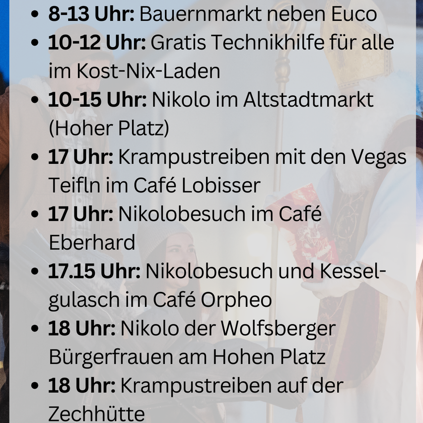 Veranstaltungsplan: 8-13 Uhr: Bauernmarkt neben Euca. 10-12 Uhr: Kostenlose Technikhilfe für alle im Kost-Nix-Laden. 10-15 Uhr: Nikolo am Altstadtmarkt. 17 Uhr: Krampusringen mit den Vegas Teufel im Café Lobisser. 17 Uhr: Nikolobesuch im Café Eberhard. 17.15 Uhr: Nikolobesuch und Fassverkostung im Café Orpheo. 18 Uhr: Nikolo und Wolfsberger Bürgerfrauen am Hohen Platz. 18 Uhr: Krampusringen auf der Zechhütte.