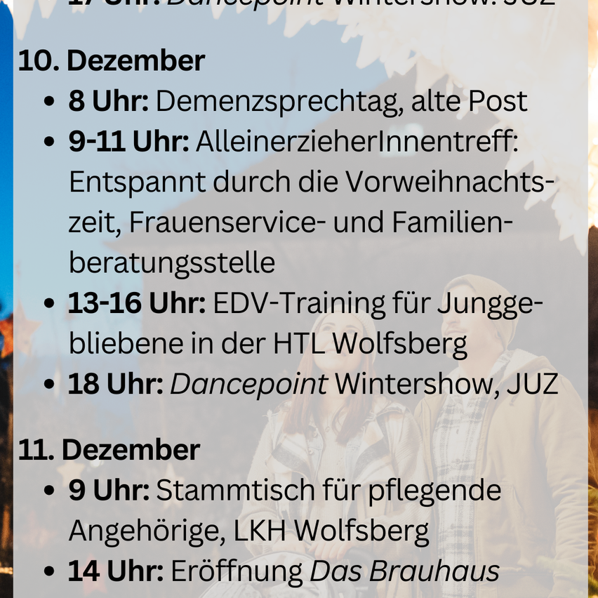 December 10: 8 PM: Dementia talk, old Post. 9-11 PM: Single parent meeting: stressed by pre-Christmas, women's service, and family counseling. 13-16 PM: EDV training for young people at HTL Wolfsberg. 18 PM: Dancepoint Wintershow, JUZ.