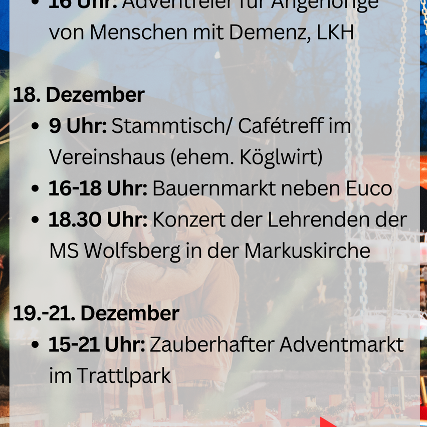 Advertiere für Angehörige von Menschen mit Demenz um 16 Uhr, LKH. 18. Dezember, 9 Uhr: Stammtisch/Cafétreff im Vereinshaus (ehem. Köglwirt). 16-18 Uhr: Bauernmarkt neben Euco. 18:30 Uhr: Konzert der Lehrenden der MS Wolfsburg in der Markuskirche. 19.-21. Dezember, 15-21 Uhr: Zauberhafter Adventmarkt im Trattlerpark.