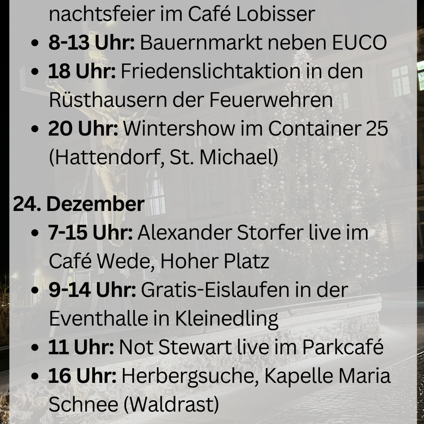 Nachtsfeier im Café Lobisser. 8-13 Uhr: Bauernmarkt neben EUCO. 18 Uhr: Friedenslichtaktion in den Rüsthäusern der Feuerwehren. 20 Uhr: Wintershow im Container 25. 24. Dezember. 7-15 Uhr: Alexander Storfer live im Café Wede, Hoher Platz. 9-14 Uhr: Gratis-Eislaufen in der Eventhalle in Kleinedlng. 11 Uhr: Not Stewart live im Parkcafé. 16 Uhr: Herbergssuche, Kapelle Maria Schnee.