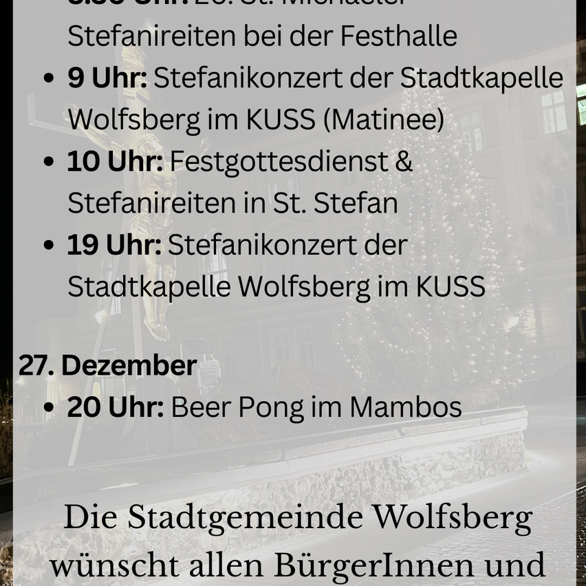 Die Stadtgemeinde Wolfsberg wünscht allen BürgerInnen und Besuchern ein frohes Weihnachtsfest. Am 27. Dezember, um 9 Uhr, gibt es ein Sankt-Stephan-Konzert. Um 10 Uhr, ein Weihnachtsgottesdienst und Sankt-Stephan-Reiten. Um 19 Uhr, ein weiteres Sankt-Stephan-Konzert. Um 20 Uhr, Beer Pong im Mambo's.