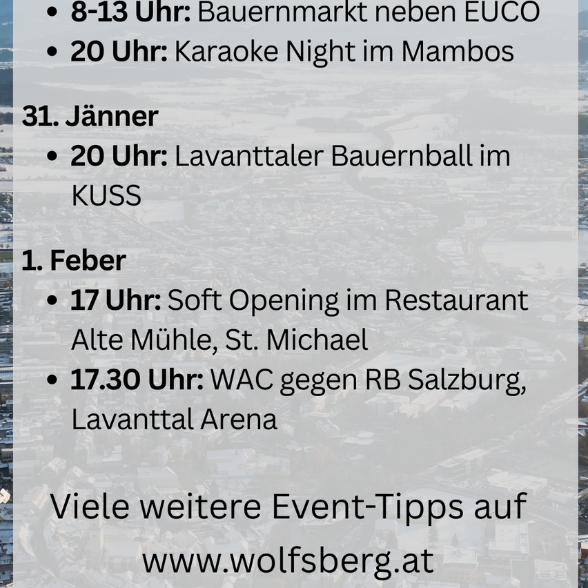 Von 8-13 Uhr ist ein Bauernmarkt neben EUCO geöffnet. Um 20 Uhr gibt es eine Karaoke-Nacht im Mambo. Am 31. Jänner findet um 20 Uhr ein Bauernball in KUSS statt. Am 1. Februar gibt es um 17 Uhr eine Soft Opening im Restaurant Alte Mühle, St. Michael. Um 17:30 Uhr findet ein Spiel gegen RB Salzburg in der Lavantall Arena statt. Besuchen Sie www.wolfsberg.at für weitere Veranstaltungen.