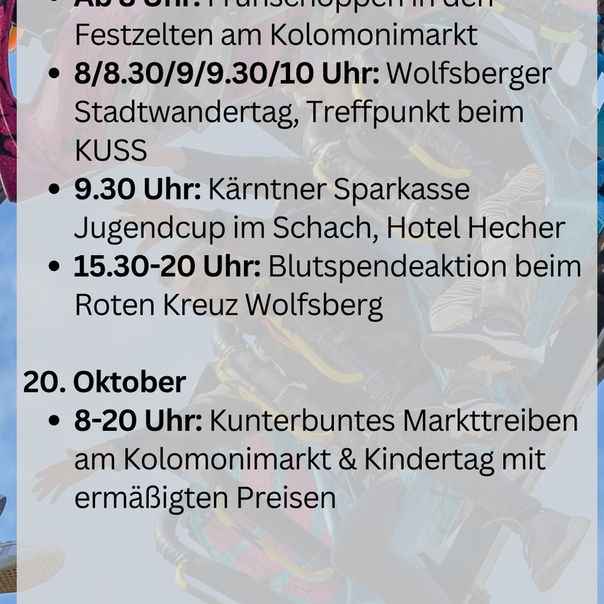 Zeitplan: Aufbau am Kolomonmarkt. 8/8.30/9/9.30/10 Uhr: Wolfsberger Stadtwanderung, Treffpunkt beim KUSS. 9.30 Uhr: Kärntner Sparkasse Jugendcup im Schach, Hotel Hecher. 15.30-20 Uhr: Blutspendeaktion beim Roten Kreuz Wolfsberg. 20. Oktober 8-20 Uhr: Kunterbunter Markttreiben am Kolomonmarkt & Kindertag mit ermäßigten Preisen.