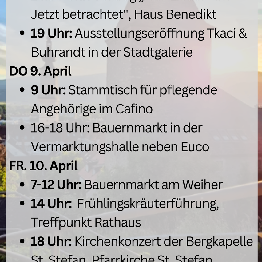 April 9: 9 AM, Stammtisch for caregivers at the Cafino. 4-6 PM, Farmers' market in the Vermarktungshalle next to Euco. April 10: 7-12 AM, Farmers' market at the Weier. 2 PM, Spring herbal walk, meeting point at Rathaus. 6 PM, Bergkapelle church concert at St. Stefan.