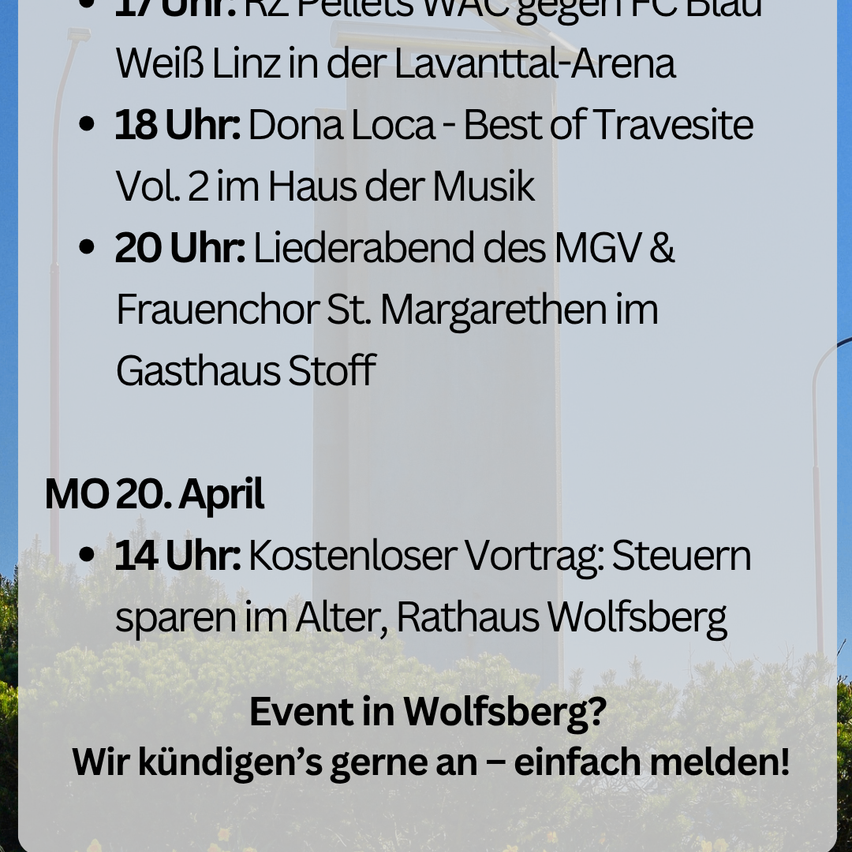Um 17 Uhr: RZ Pellets WAC gegen FC Blau-Weiß Linz in der Lavanttal-Arena. Um 18 Uhr: Dona Loca - Best of Travesity Vol. 2 im Haus der Musik. Um 20 Uhr: Liederabend des MGV & Frauenchor St. Margarethen im Gasthaus Stoff.
