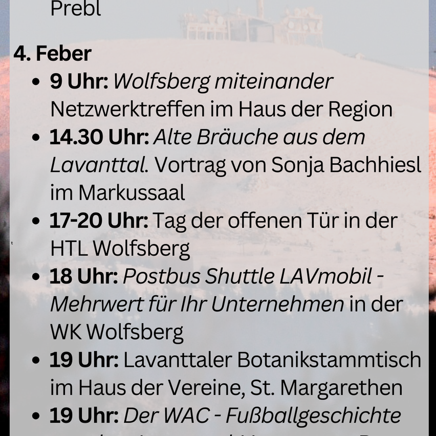 Event on February 4. At 9 AM, Wolfsberg together networking at the Region House. At 2:30 PM, Sonja Bachhielsl presents old habits from the Lavanttal in Markussaal. 5-6 PM, Open Doors Day at HTL Wolfsberg. At 6 PM, Postbus Shuttle LAVmobil offers value for your company in WK Wolfsberg. At 7 PM, Lavanttaler botanical meeting at the Association House, St. Margarethen. At 7 PM, The WAC - Football History.