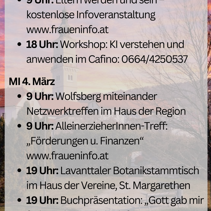 Plakat mit Terminplan für den 4. März. Um 9 Uhr treffen Sie sich für eine kostenlose Veranstaltung bei www.fraueninfo.at. Um 18 Uhr ein Workshop zu KI im Cafino: 0664/4250537. Um 9 Uhr treffen Sie sich für ein Netzwerktreffen im Haus der Region. Um 9 Uhr ein Treffen für Alleinerziehende bei www.fraueninfo.at. Um 19 Uhr ein Botanikertreffen im Haus der Vereine, St. Margarethen. Um 19 Uhr Buchpräsentation: 'Gott gab mir'.