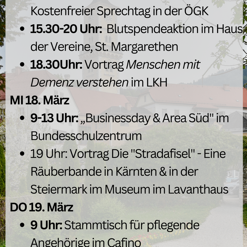 Zeitplan für kostenlosen Sprechtag in der ÖGK. 18. März, 15:30-20 Uhr: Blutspendeaktion im Haus der Vereine, St. Margarethen. 18. März, 18:30 Uhr: Vortrag über das Verstehen von Menschen mit Demenz im LKH. 19. März, 9-13 Uhr: Businessday & Area Süd im Bundesschulzentrum. 19. März, 19 Uhr: Vortrag über die 'Stradafisel' im Museum im Lavanthaus. 19. März, 9 Uhr: Stammtisch für pflegende Angehörige im Cafino.