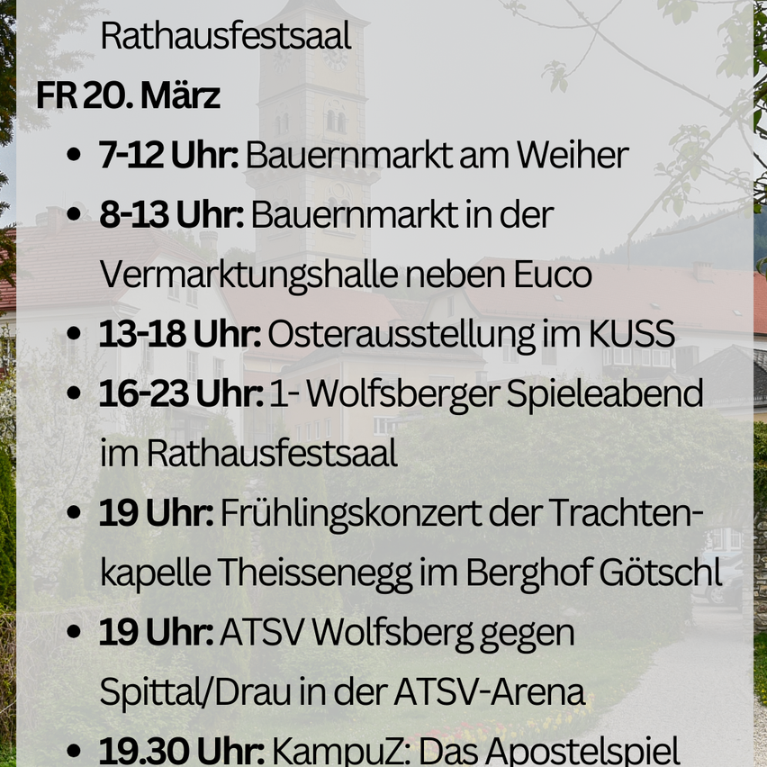 Veranstaltungsplan im Rathausfestsaal am Freitag, 20. März. 7-12 Uhr: Bauernmarkt am Weier. 8-13 Uhr: Bauernmarkt in der Verkaufshalle neben Euco. 13-18 Uhr: Osterausstellung im KUSS. 16-23 Uhr: Wolfsberger Spieleabend im Rathausfestsaal. 19 Uhr: Frühlingskonzert der Trachtenkapel Theissenegg im Berghof Gotschl. 19 Uhr: ATSV Wolfsberg gegen Spittal/Drau in der ATSV-Arena. 19:30 Uhr: Campus: Das Apostelspiel.