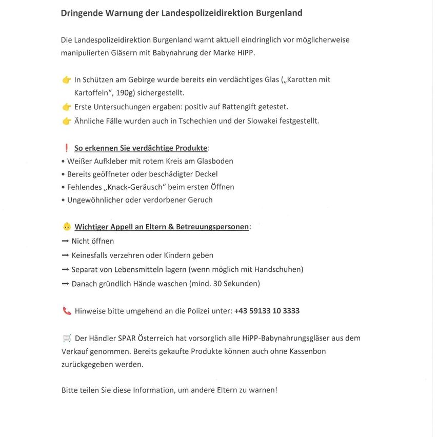 The Landespolizeidirektion Burgenland warns against possibly manipulated glasses with baby food by the brand HIPP. A suspicious glass was found in the mountains. Initial tests were positive for rat poison. Similar cases were found in the Czech Republic and Slovakia.