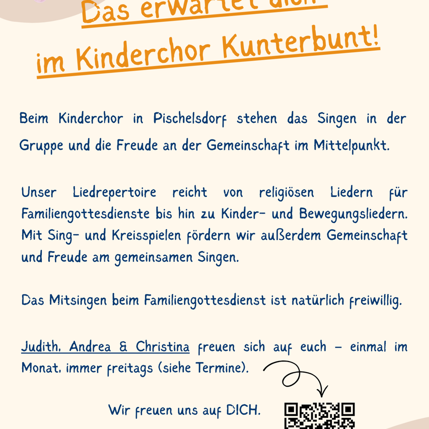 Plakat für den Kinderchor Kunterberunt in Pischelsdorf, das das Gruppensingen und die Freude an der Gemeinschaft hervorhebt. Der Chor bietet ein vielfältiges Repertoire von religiösen Liedern bis hin zu Kinder- und Bewegungsliedern und fördert Gemeinschaft und Freude durch Singen und Kreisspiele. Die Teilnahme an Familiengottesdiensten ist freiwillig. Judith, Andrea und Christina freuen sich auf Sie - einmal im Monat, immer freitags (siehe Termine). QR-Code für weitere Informationen.