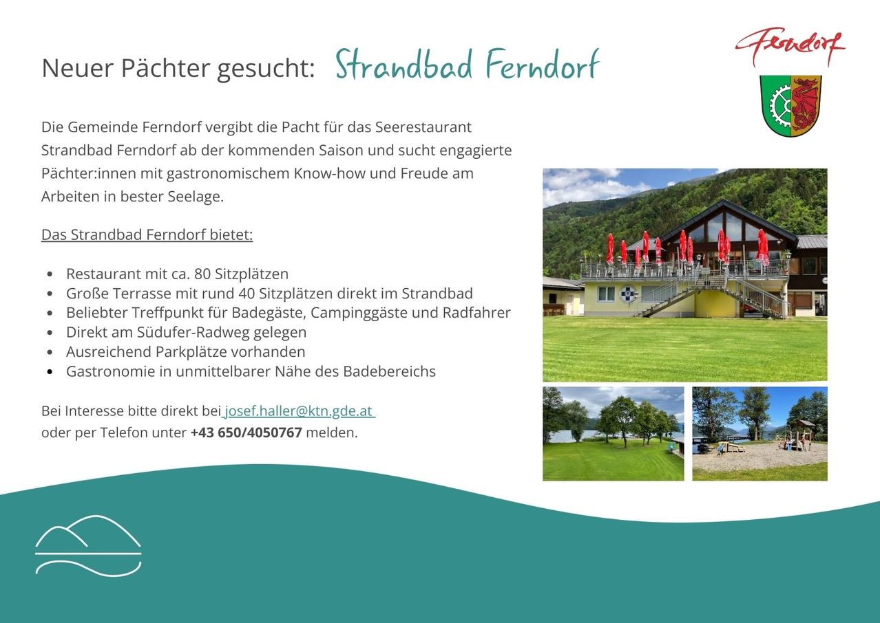 Strandbad Ferndorf sucht Pächter für das Seerestaurant. Gesucht werden engagierte Personen mit gastronomischem Know-how und Freude am Seeleben. Mit ca. 80 Sitzplätzen und 40 Sitzplätzen auf der Terrasse. Kontakt: josef.haller@ktn.gde.at oder +43 650/4050767.