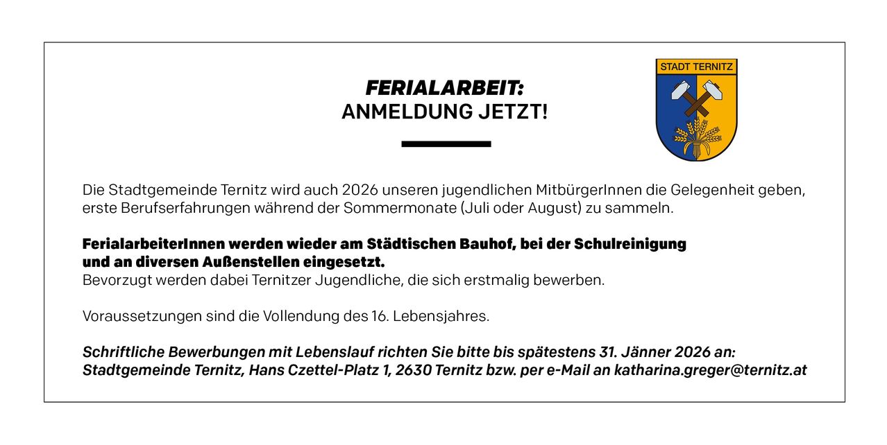Im Jahr 2026 bietet die Stadt Ternitz wieder Sommerarbeit für ihre jungen Bürgerinnen und Bürger im Juli oder August am Stadtbauhof an, in der Nähe der Schulreinigungsgeräte. Erstbewerber und Personen, die das 16. Lebensjahr vollenden, sind willkommen. Senden Sie Ihre Bewerbung bis zum 31. Januar an Hans Czettel-Platz 1, 2630 Ternitz oder per E-Mail an katharin.