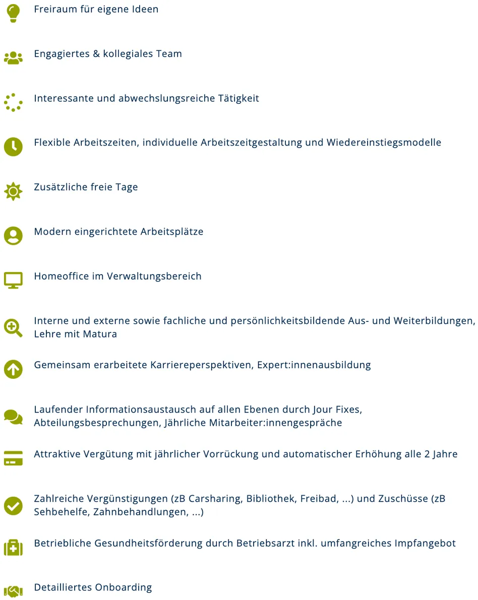 Interessante und abwechslungsreiche Tätigkeit. Flexible Arbeitszeiten, individuelle Arbeitszeitgestaltung und Wiedereinstiegsmodelle. Zusätzliche freie Tage. Modern ausgestattete Arbeitsplätze. Homeoffice im Verwaltungsbereich. Interne und externe sowie fachliche und persönlichkeitsbildende Aus- und Weiterbildungen, Lehre mit Matura. Gemeinsam erarbeitete Karriereperspektiven, Expert:innenausbildung. Laufender Informationsaustausch auf allen Ebenen durch Jour Fixes, Abteilungsbesprechungen, jährliche Mitarbeiter:innengespräche. Attraktive Vergütung mit jährlicher Vorrückung und automatischer Erhöhung alle 2 Jahre. Zahlreiche Vergünstigungen (zB Carsharing, Bibliothek, Freibad,...) und Zuschüsse (zB Sehbehelfe, Zahnbehandlungen,...)