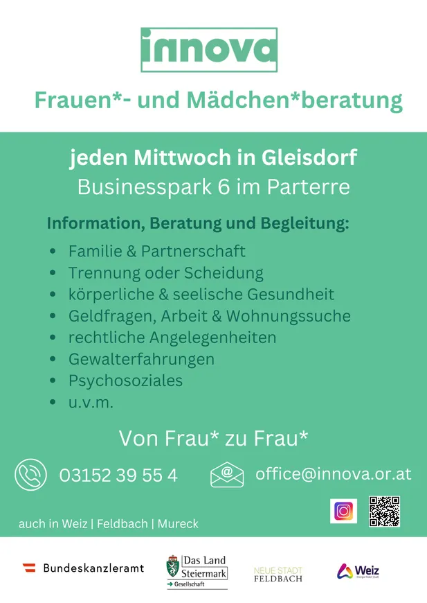 Eine Beratungsstelle für Frauen und Mädchen. Jeden Mittwoch in Gleisdorf Businesspark 6 im Parterre. Familie und Partnerschaft, Trennung oder Scheidung, körperliche und seelische Gesundheit, finanzielle Fragen, Arbeit und Wohnungssuche, rechtliche Angelegenheiten, Gewalterfahrungen, psychosoziale Themen und mehr. Von Frau zu Frau. Telefon: 03152 39 55 4. E-Mail: office@innova.or.at.