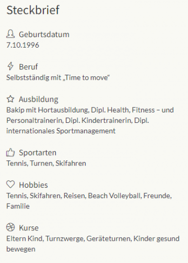 Das Profil stellt eine Person vor, die am 7. Oktober 1996 geboren wurde und selbstständig mit 'Time to move' arbeitet. Ihre Ausbildung umfasst einen BA in Gartenbau, Diplome in Gesundheit, Fitness, Personal Training, Kindertraining und internationalem Sportmanagement. Zu den Sportarten gehören Tennis, Gymnastik und Skifahren. Zu den Hobbys zählen Tennis, Skifahren, Reisen, Beach-Volleyball, Freunde und Familie. Angebotene Kurse sind Eltern Kind, Turnzwerge, Geräteturnen, Kinder gesund bewegen.