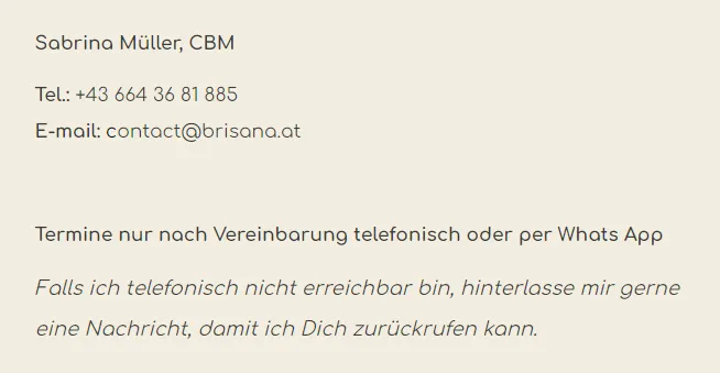 Sabrina Müller, CBM. Tel: +43 664 36 81 885. E-Mail: contact@brisana.at. Termine nur nach Vereinbarung telefonisch oder per WhatsApp App. Falls ich telefonisch nicht erreichbar bin, hinterlasse mir gerne eine Nachricht, damit ich Dich zurückrufen kann.