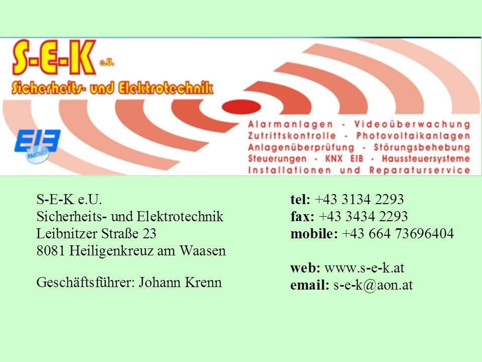 E-K GmbH bietet Sicherheits- und Elektrotechnikdienstleistungen an, einschließlich Alarmanlagen, Videoüberwachung, Zutrittskontrolle, Photovoltaikanlagen und Installationen. Kontakt unter 81 Heiligenkreuz am Waasen, Tel. +43 3134 2293, Fax +43 3434 2293, Mobil +43 664 73696, E-Mail s-e-k@aon.at.