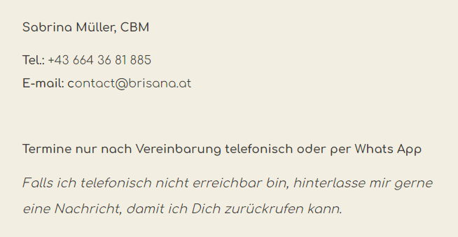 Sabrina Müller, CBM. Tel: +43 664 36 81 885. E-Mail: contact@brisana.at. Termine nur nach Vereinbarung telefonisch oder per WhatsApp App. Falls ich telefonisch nicht erreichbar bin, hinterlasse mir gerne eine Nachricht, damit ich Dich zurückrufen kann.