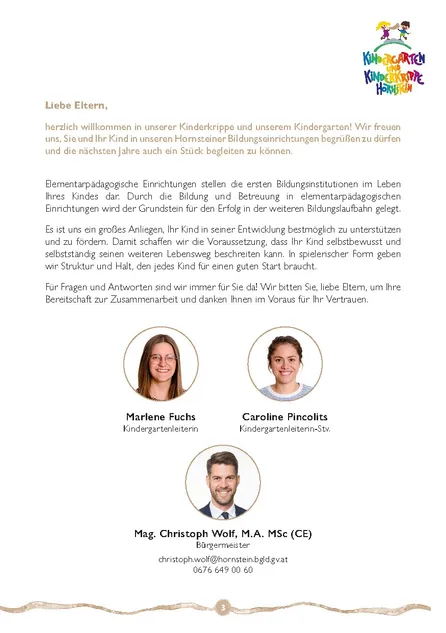 Liebe Eltern, herzlich willkommen in unserer Kinderkrippe und unserem Kindergarten! Wir freuen uns, Sie und Ihr Kind in unseren Hornsteiner Bildungseinrichtungen begrüßen zu dürfen und die nächsten Jahre auch ein Stück begleiten zu können. Elementarpädagogische Einrichtungen stellen die ersten Bildungsinstitutionen im Leben Ihres Kindes dar. Durch die Bildung und Betreuung in elementarpädagogischen Einrichtungen wird der Grundstein für den Erfolg in der weiteren Bildungslaufbahn gelegt.
