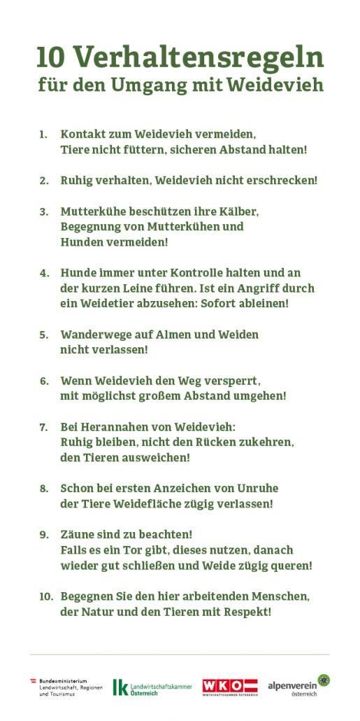 Vermeiden Sie den Kontakt mit dem Wildvieh, füttern Sie die Tiere nicht, halten Sie Abstand! Bleiben Sie ruhig, erschrecken Sie das Wildvieh nicht! Vermeiden Sie die Begegnung von Mutterkühen und Kälbern sowie Hunden! Halten Sie Hunde immer unter Kontrolle und an der kurzen Leine. Wenn ein Angriff durch ein Wildtier zu erwarten ist: sofort abdrehen! Wanderwege auf Almen und Weiden nicht verlassen! Wenn Wildvieh den Weg versperrt, umgehen Sie es mit möglichst großem Abstand! Bei Herannahen von Wildvieh: ruhig bleiben, nicht den Rücken zukehren, den Tieren ausweichen! Bei ersten Anzeichen von Unruhe der Tiere Weidefläche zügig verlassen! Zaun beachten! Falls ein Tor vorhanden ist, dieses nutzen, danach wieder gut schließen und Weide zügig queren! Begegnen Sie den hier arbeitenden Menschen, der Natur und den Tieren mit Respekt!