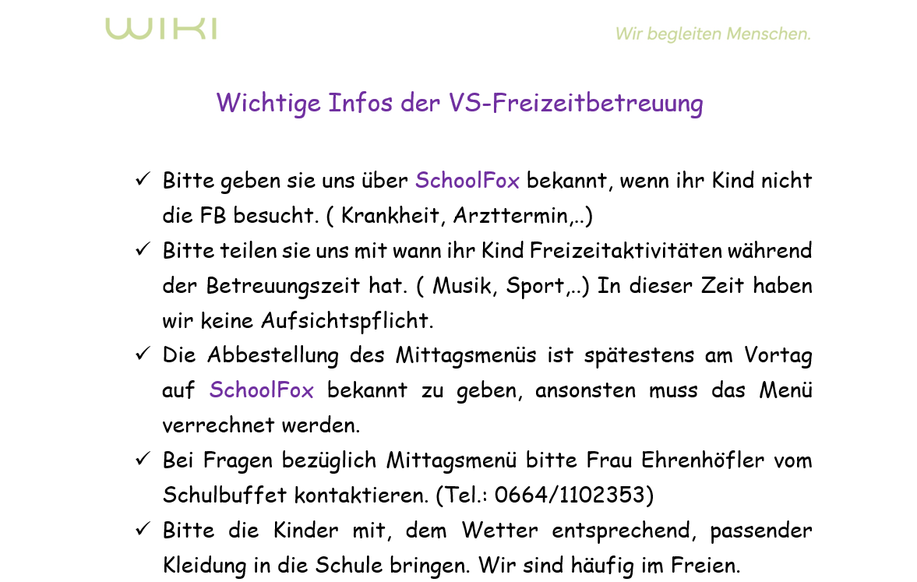 Wichtige Infos der VS-Freizeitbetreuung. Bitte geben sie uns über SchoolFox bekannt, wenn ihr Kind nicht die FB besucht. (Krankheit, Arzttermin.) Bitte teilen sie uns mit wann ihr Kind Freizeitaktivitäten während der Betreuungszeit hat. (Musik, Sport.) In dieser Zeit haben wir keine Aufsichtspflicht. Die Abstellung des Mittagsmenüs ist spätestens am Vortag auf SchoolFox bekannt zu geben, ansonsten muss das Menü verrechnet werden. Bei Fragen bezüglich Mittagsmenü bitte Frau Ehrenhöfer vom Schulbuffet kontaktieren. (Tel.: 0664/1102353) Bitte die Kinder mit, dem Wetter entsprechend, passender Kleidung in die Schule bringen. Wir sind häufig im Freien.