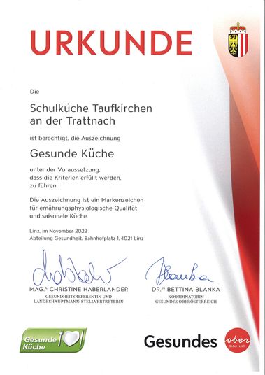 Ein Zertifikat vom November 2022, verliehen von der Gesundheitsabteilung Oberösterreich, würdigt die Schulküche Taufkirchen an der Trattnach für die Erfüllung der Kriterien einer gesunden Küche. Das Zertifikat ist ein Zeichen für ernährungsphysiologische Qualität und saisonale Küchen. Es ist unterzeichnet von Mag. Christine Haberlander, Gesundheitsreferentin und Bezirksstellenleiterin, und Dr. Bettina Blanka, Koordinatorin des Gesundheitsoberösterreich.