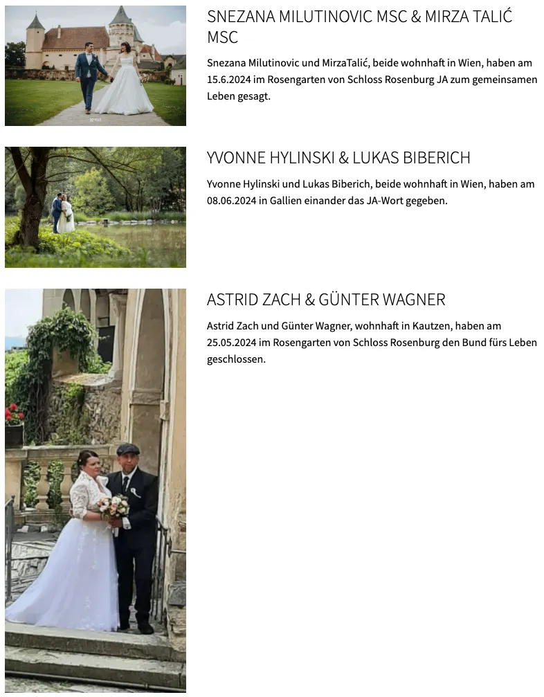 Am 15.6.2024 werden sich die beiden im Rosengarten von Schloss Rosenberg vereinen. Yvonne Hylinski und Lukas Biberich, beide aus Wien, werden am 08.06.2024 in Gallien das JA-Wort geben. Astrid Zach und Günter Wagner werden sich am 25.05.2024 im Rosengarten von Schloss Rosenberg vereinen.