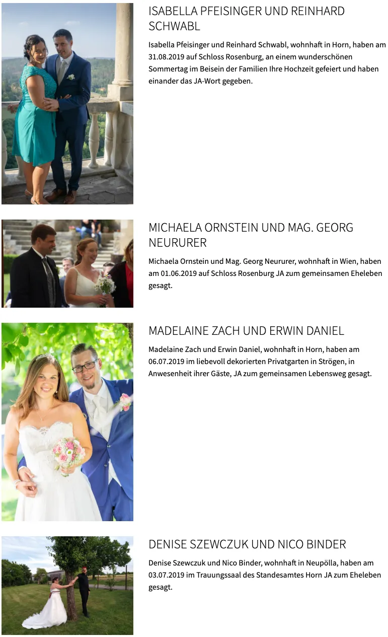 Michaela Ornstein und Mag. Georg Neururer, wohnhaft in Wien, haben am 01.06.2019 auf Schloss Rosenberg JA zum gemeinsamen Eheleben gesagt. Madelaine Zach und Erwin Daniel, wohnhaft in Horn, haben am 06.07.2019 im liebevoll dekorierten Privatgarten in Stroegen, in Anwesenheit ihrer Gaeste, JA zum gemeinsamen Lebensweg gesagt.