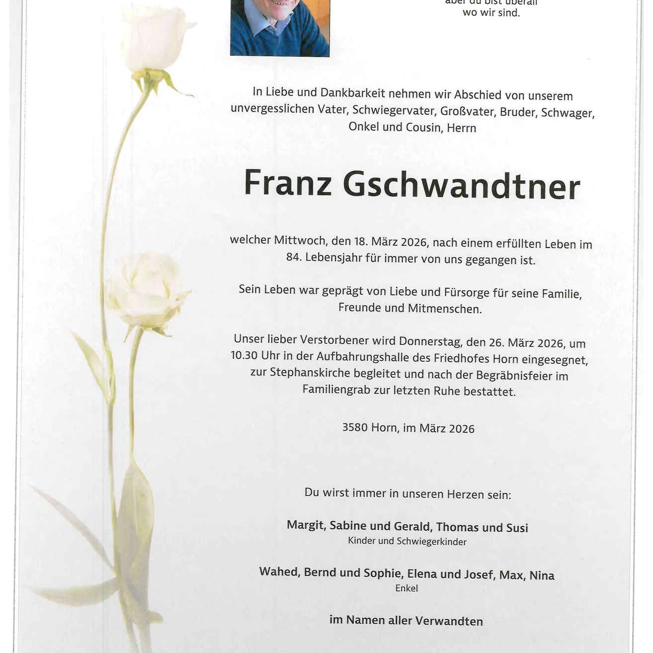 Franz Gschwandtner, der am 18. März 2026 im Alter von 84 Jahren verstarb, wird von Familie und Freunden in Erinnerung behalten. Seine Beisetzung findet am 26. März 2026 auf dem Friedhof von Horn statt. Sein Leben war geprägt von Liebe und Fürsorge für seine Familie. Er wird von seinen Kindern und Enkelkindern in Erinnerung behalten.