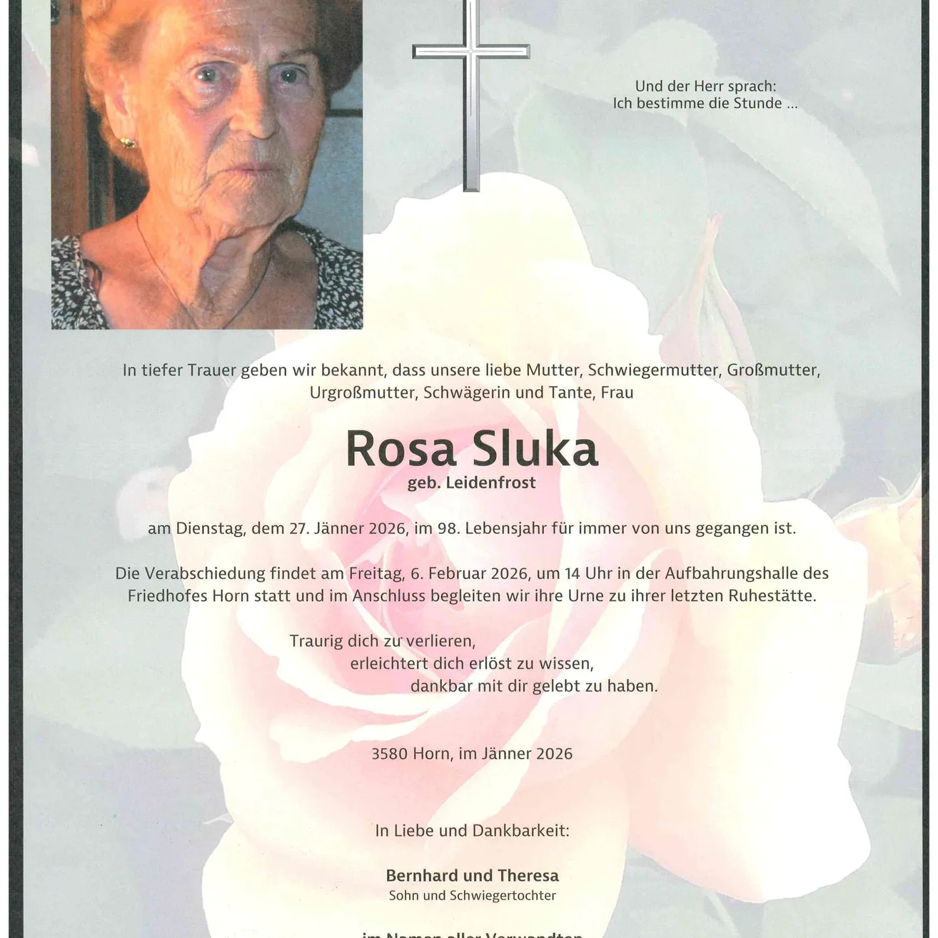 Rosa Sluka, geb. Leidenfrost, verstarb am 27. Januar 2026 im Alter von 98 Jahren. Die Verabschiedung findet am 6. Februar 2026 um 14 Uhr in der Aufbahrungshalle des Friedhofs Horn statt. Familie und Freunde sind eingeladen, die Urne zu ihrem letzten Ruheplatz zu begleiten. In Liebe und Dankbarkeit: Bernhard und Theresa, Sohn und Schwiegertochter.